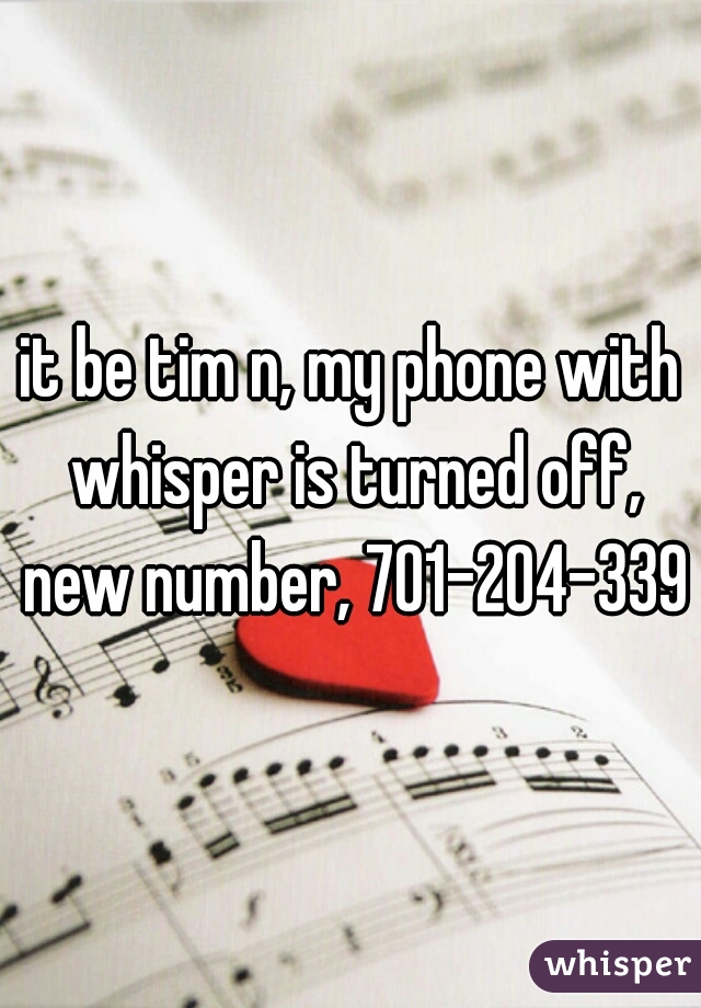 it be tim n, my phone with whisper is turned off, new number, 701-204-3398