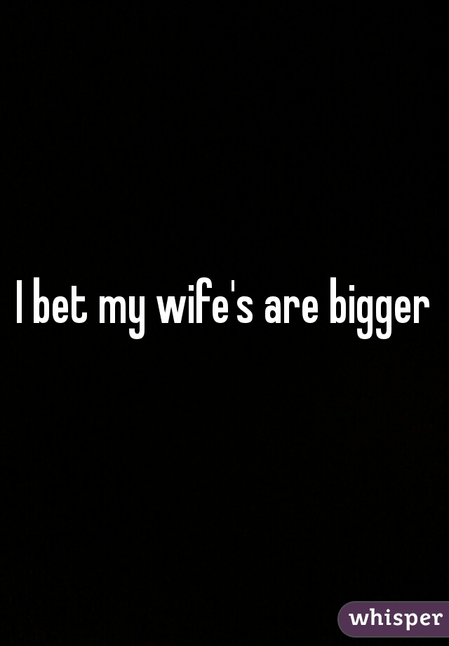 I bet my wife's are bigger