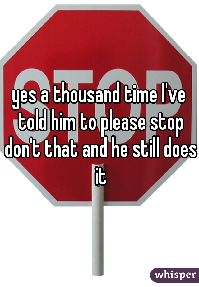 yes a thousand time I've told him to please stop don't that and he still does it