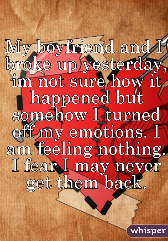 My boyfriend and I broke up yesterday, im not sure how it happened but somehow I turned off my emotions. I am feeling nothing. I fear I may never get them back.