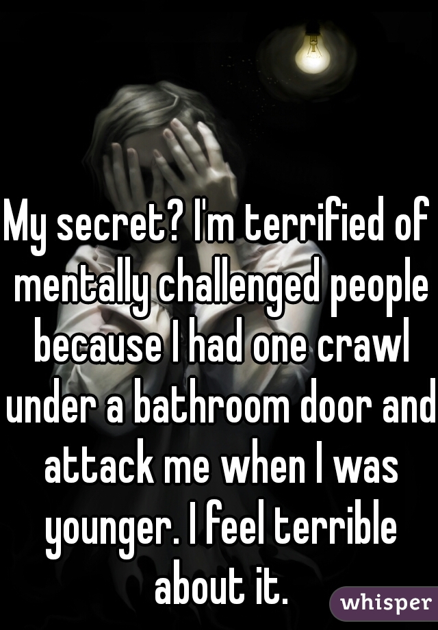My secret? I'm terrified of mentally challenged people because I had one crawl under a bathroom door and attack me when I was younger. I feel terrible about it.