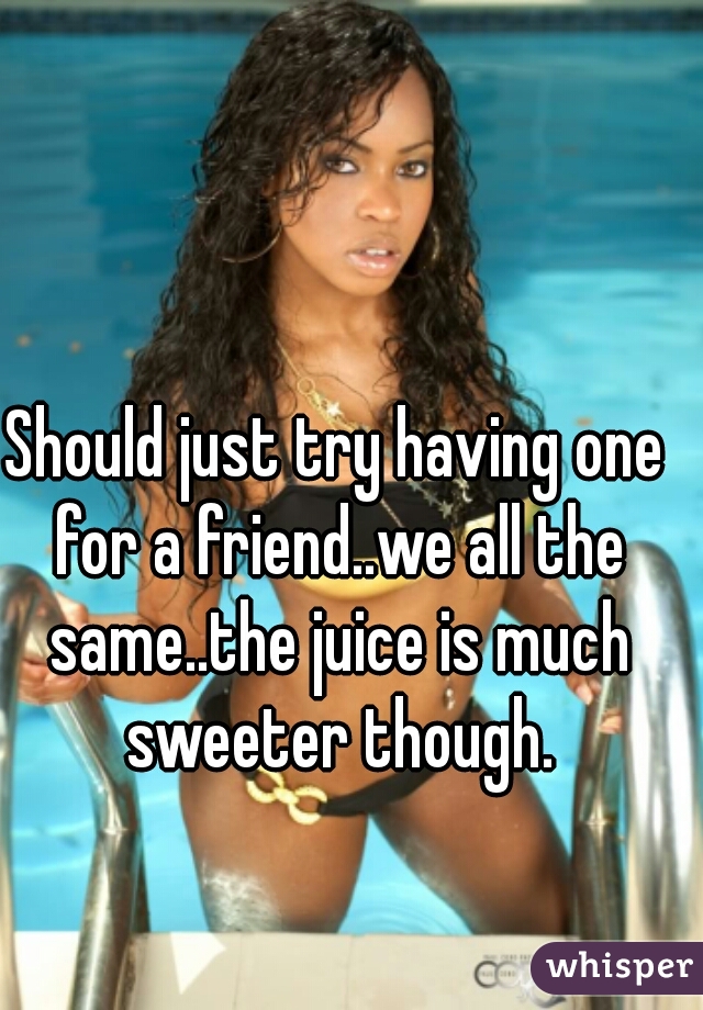 Should just try having one for a friend..we all the same..the juice is much sweeter though.
