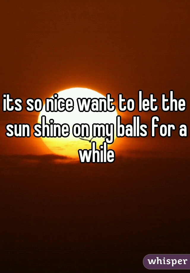 its so nice want to let the sun shine on my balls for a while