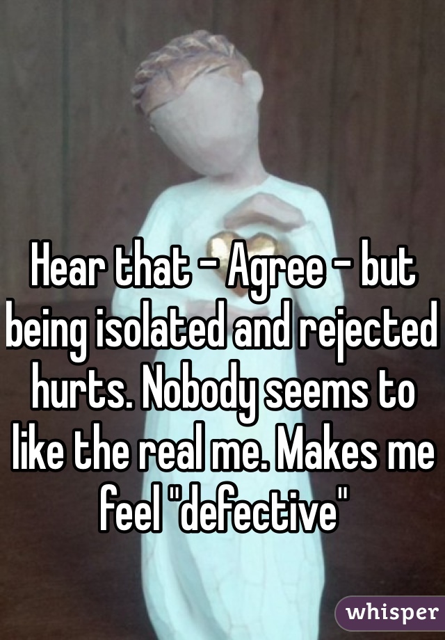 Hear that - Agree - but being isolated and rejected hurts. Nobody seems to like the real me. Makes me feel "defective"