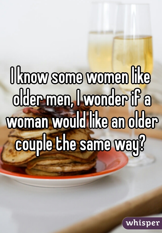 I know some women like older men, I wonder if a woman would like an older couple the same way? 