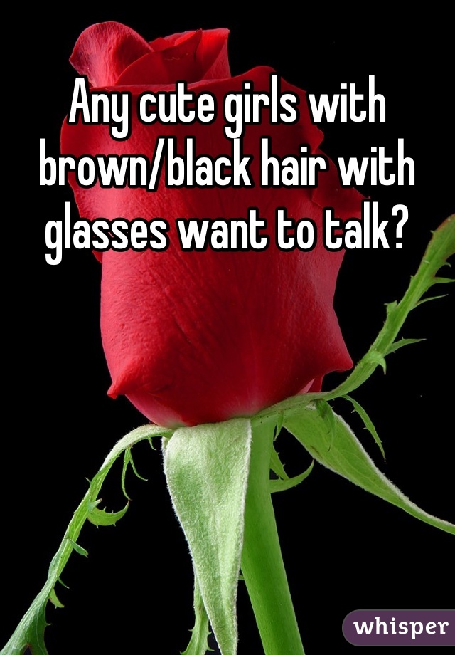 Any cute girls with brown/black hair with glasses want to talk?