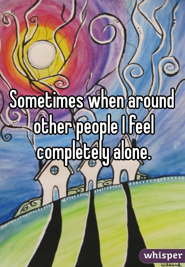 Sometimes when around other people I feel completely alone.