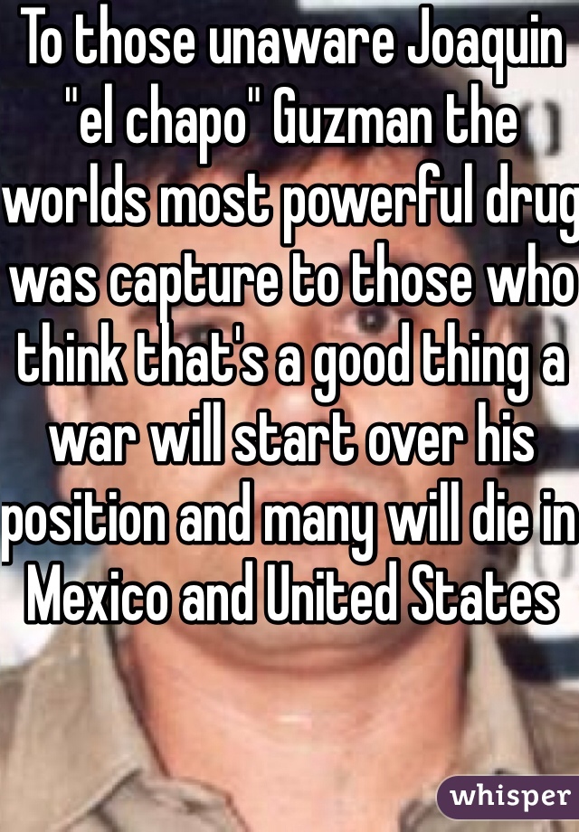 To those unaware Joaquin "el chapo" Guzman the worlds most powerful drug was capture to those who think that's a good thing a war will start over his position and many will die in Mexico and United States 