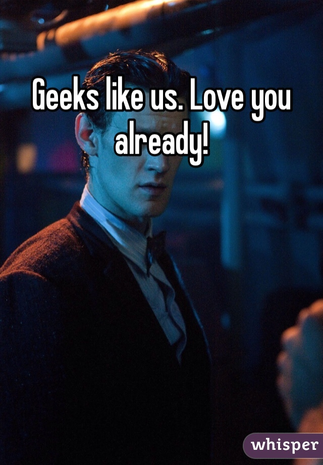 Geeks like us. Love you already!