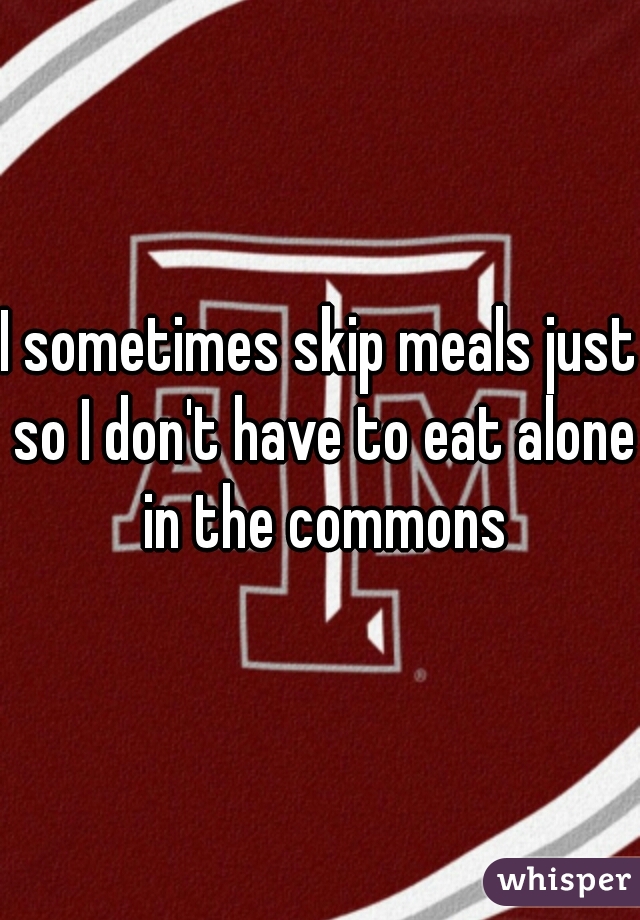 I sometimes skip meals just so I don't have to eat alone in the commons