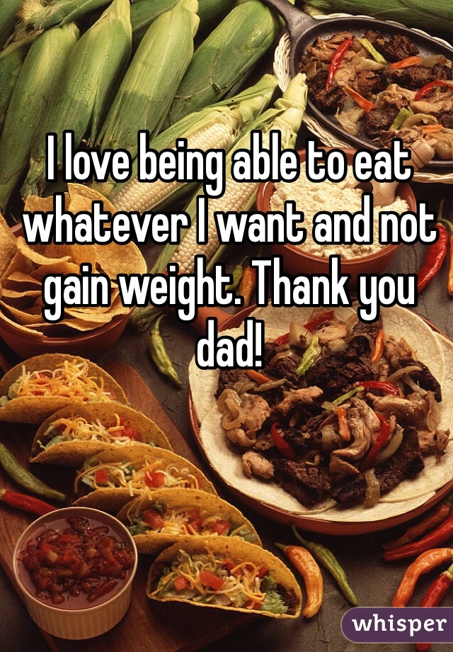 I love being able to eat whatever I want and not gain weight. Thank you dad!