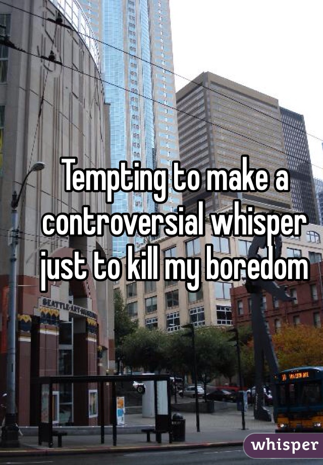 Tempting to make a controversial whisper just to kill my boredom