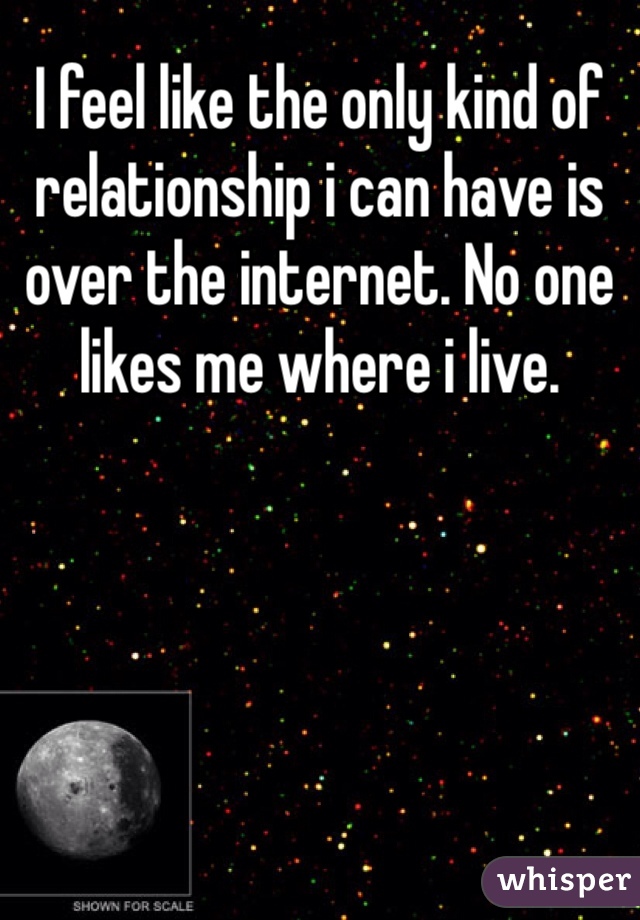 I feel like the only kind of relationship i can have is over the internet. No one likes me where i live.  