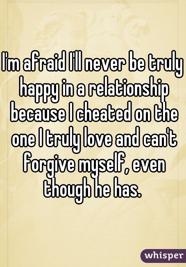 I'm afraid I'll never be truly happy in a relationship because I cheated on the one I truly love and can't forgive myself, even though he has. 