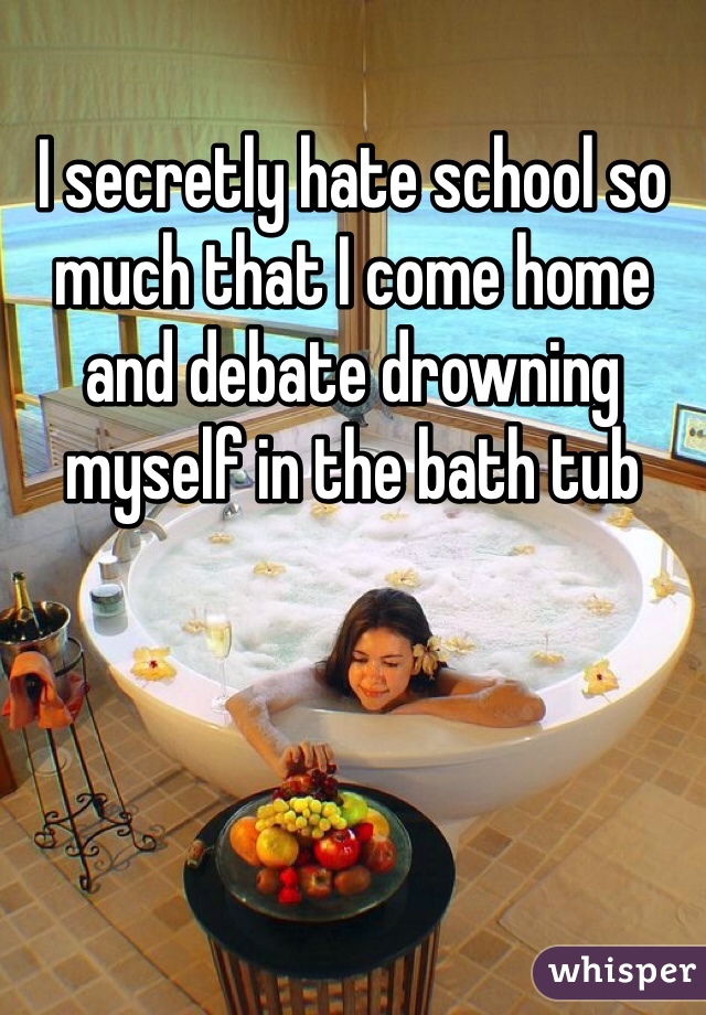 I secretly hate school so much that I come home and debate drowning myself in the bath tub  