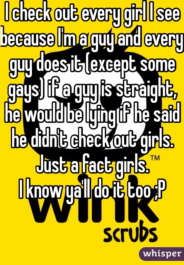 I check out every girl I see because I'm a guy and every guy does it (except some gays) if a guy is straight, he would be lying if he said he didn't check out girls. 
Just a fact girls.
I know ya'll do it too ;P