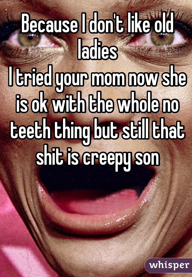 Because I don't like old ladies
I tried your mom now she is ok with the whole no teeth thing but still that shit is creepy son 