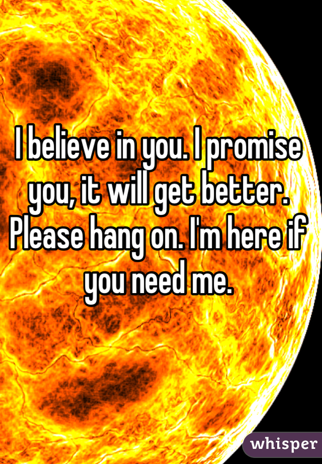 I believe in you. I promise you, it will get better. Please hang on. I'm here if you need me.