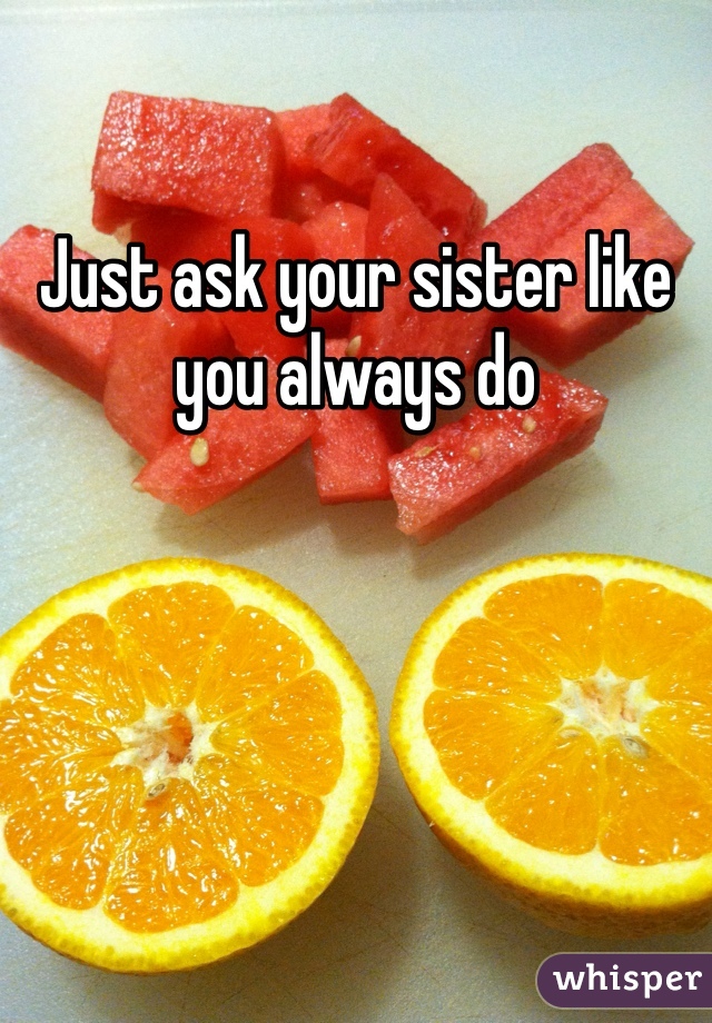 Just ask your sister like you always do 