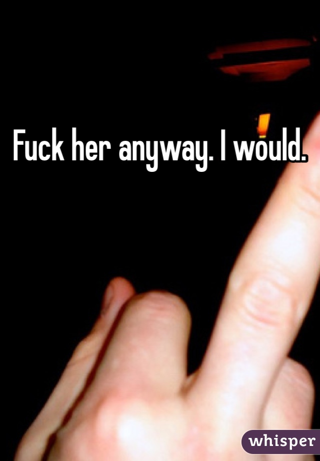 Fuck her anyway. I would. 