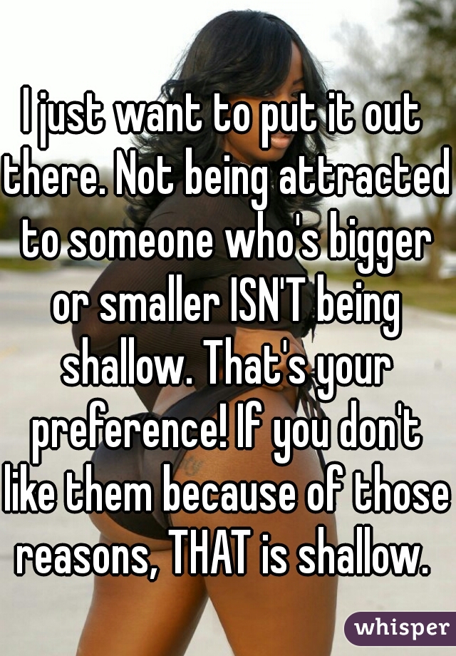 I just want to put it out there. Not being attracted to someone who's bigger or smaller ISN'T being shallow. That's your preference! If you don't like them because of those reasons, THAT is shallow. 