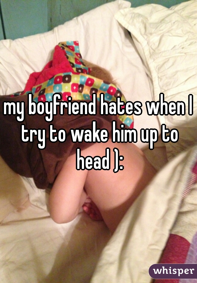 my boyfriend hates when I try to wake him up to head ):