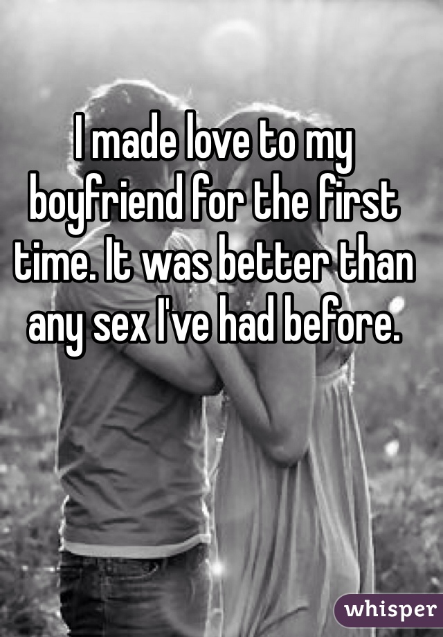 I made love to my boyfriend for the first time. It was better than any sex I've had before.