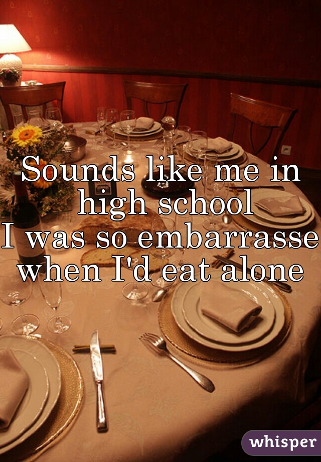 Sounds like me in high school
I was so embarrassed
when I'd eat alone