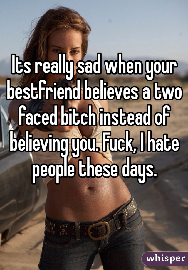 Its really sad when your bestfriend believes a two faced bitch instead of believing you. Fuck, I hate people these days. 