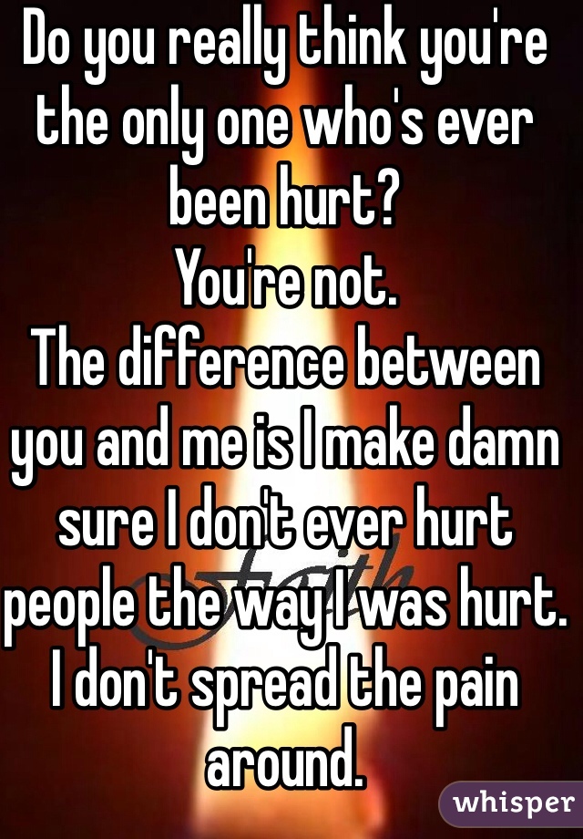 Do you really think you're the only one who's ever been hurt? 
You're not.
The difference between you and me is I make damn sure I don't ever hurt people the way I was hurt. 
I don't spread the pain around.