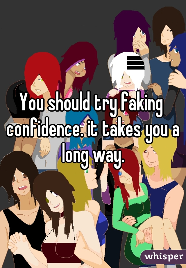 You should try faking confidence. it takes you a long way.