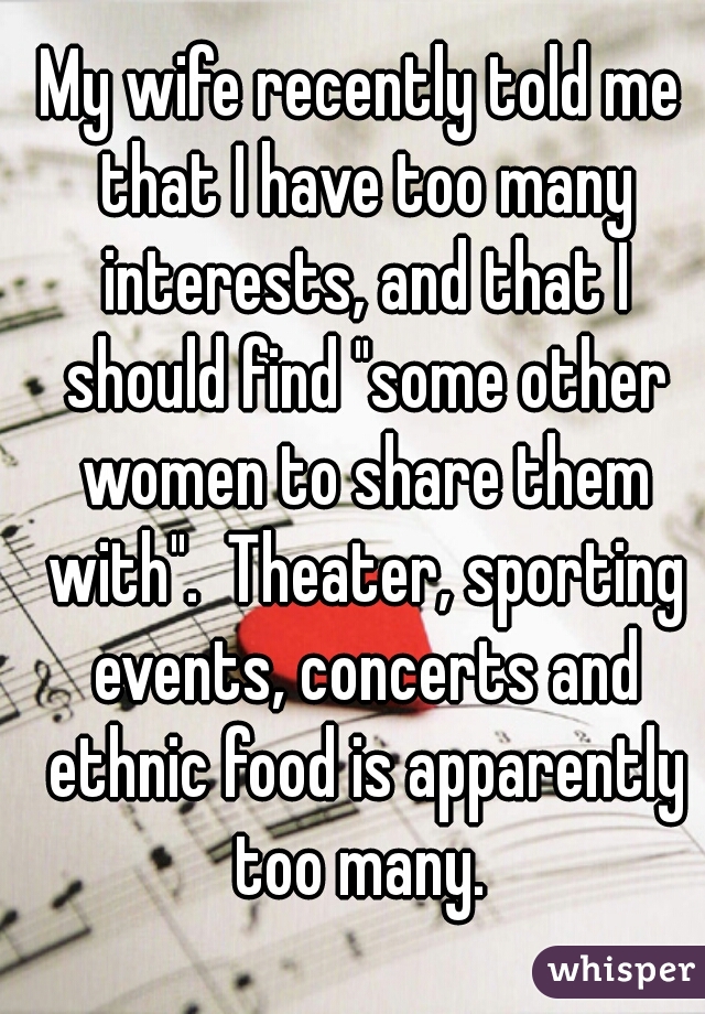 My wife recently told me that I have too many interests, and that I should find "some other women to share them with".  Theater, sporting events, concerts and ethnic food is apparently too many. 
