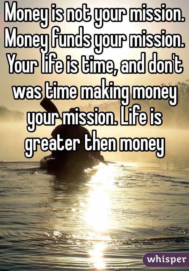 Money is not your mission. Money funds your mission. Your life is time, and don't was time making money your mission. Life is greater then money
