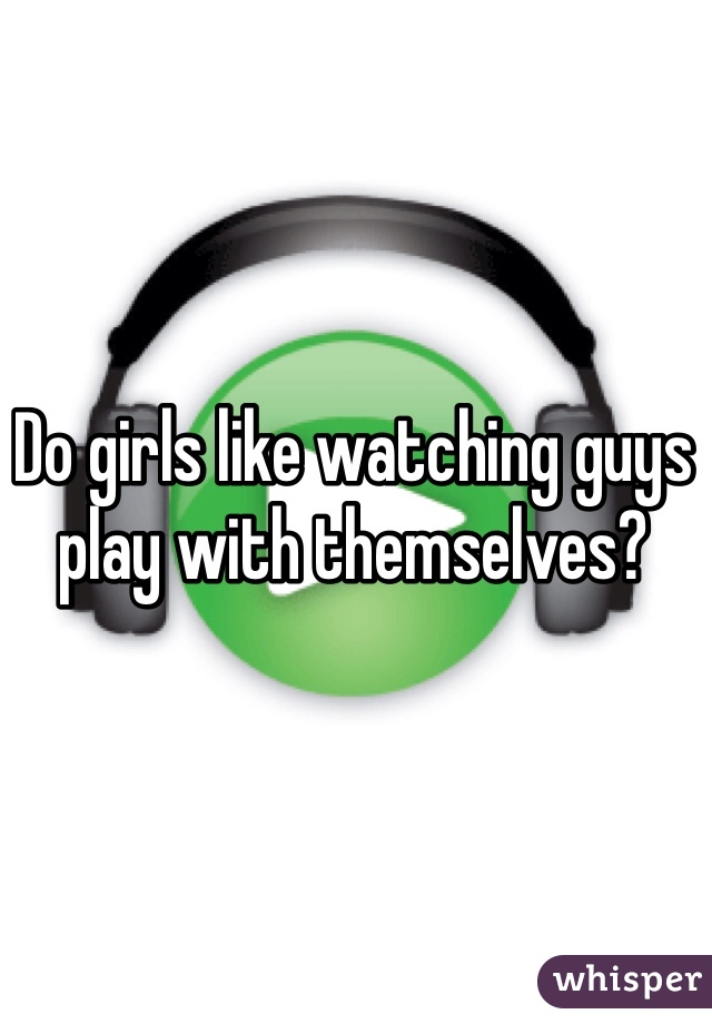 Do girls like watching guys play with themselves?