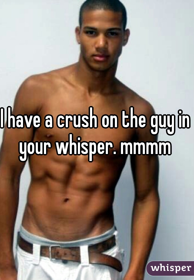 I have a crush on the guy in your whisper. mmmm 