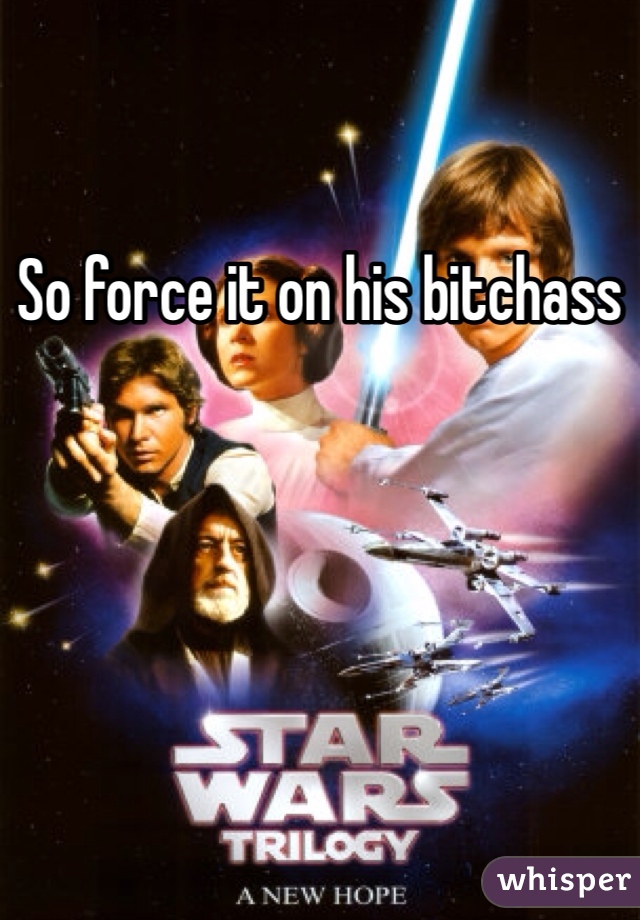 So force it on his bitchass
