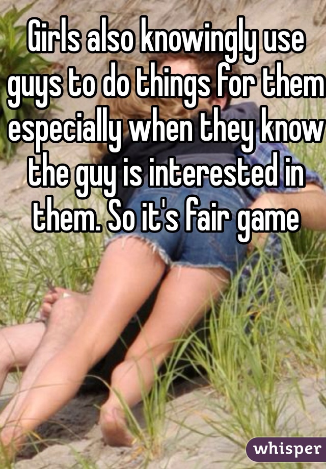 Girls also knowingly use guys to do things for them especially when they know the guy is interested in them. So it's fair game