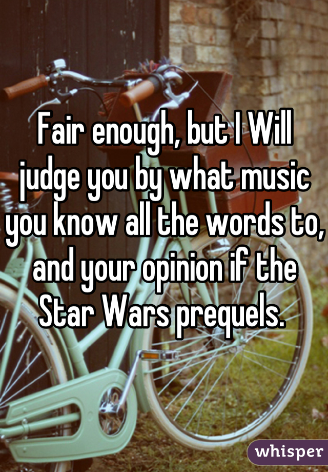 Fair enough, but I Will judge you by what music you know all the words to, and your opinion if the Star Wars prequels. 