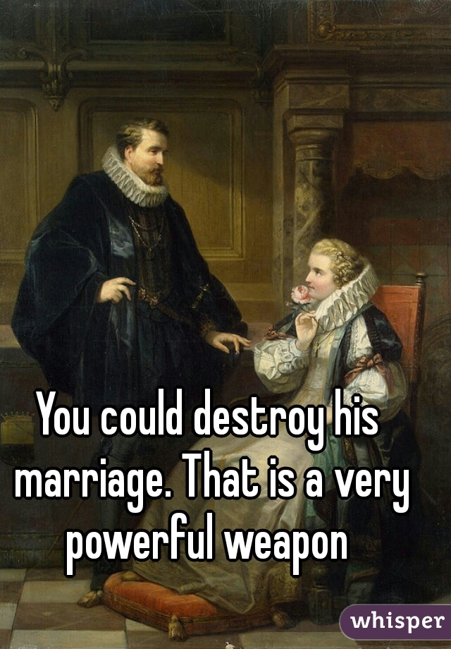 You could destroy his marriage. That is a very powerful weapon 
