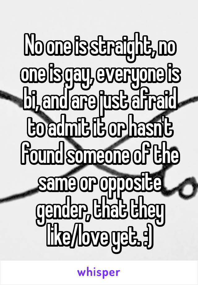 No one is straight, no one is gay, everyone is bi, and are just afraid to admit it or hasn't found someone of the same or opposite gender, that they like/love yet. :)