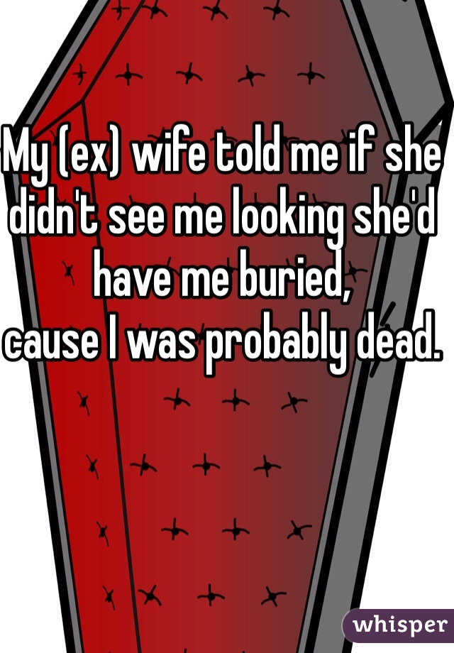 My (ex) wife told me if she didn't see me looking she'd have me buried,
cause I was probably dead. 