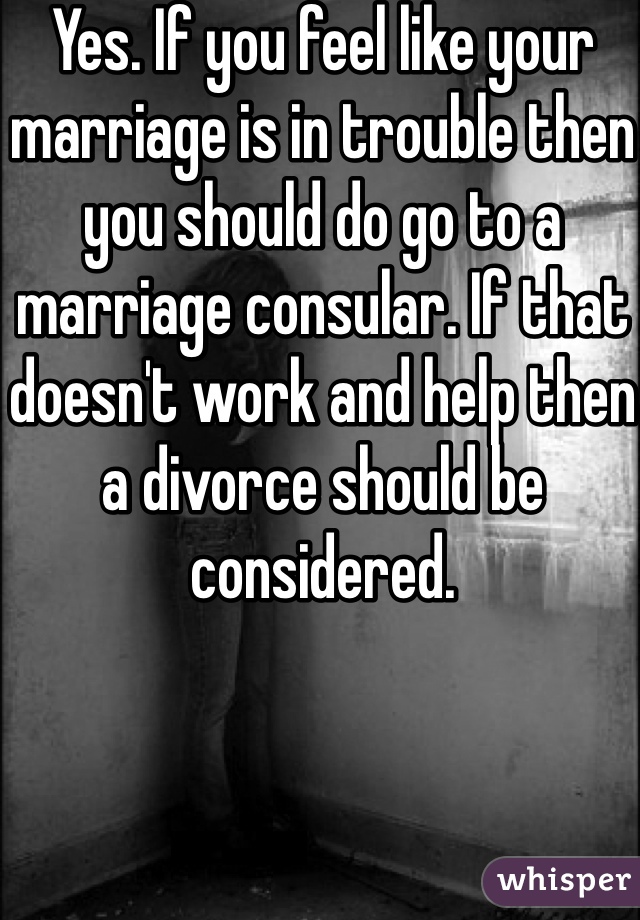 Yes. If you feel like your marriage is in trouble then you should do go to a marriage consular. If that doesn't work and help then a divorce should be considered.   