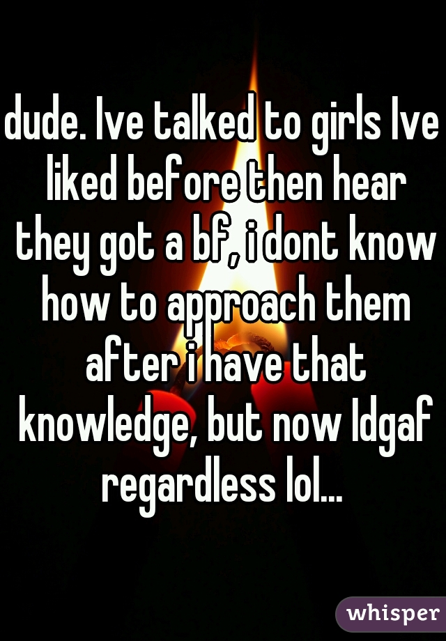 dude. Ive talked to girls Ive liked before then hear they got a bf, i dont know how to approach them after i have that knowledge, but now Idgaf regardless lol... 