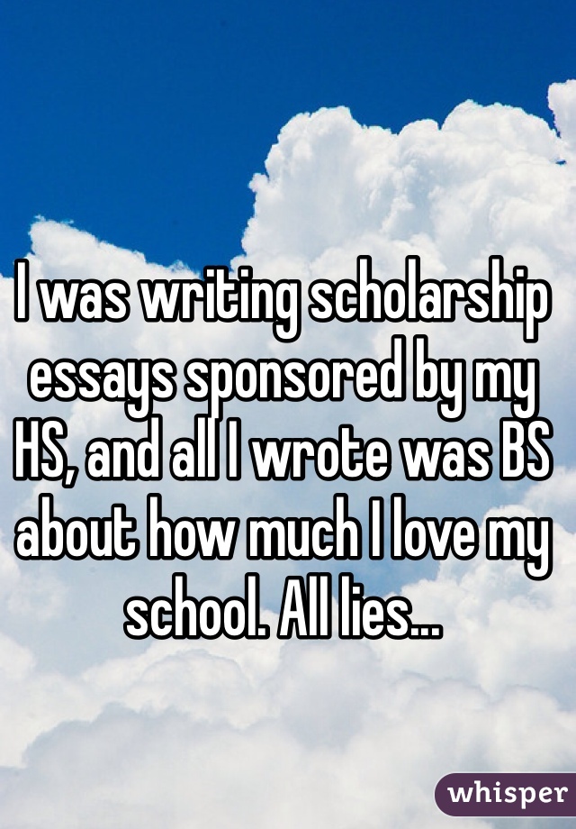 I was writing scholarship essays sponsored by my HS, and all I wrote was BS about how much I love my school. All lies...
