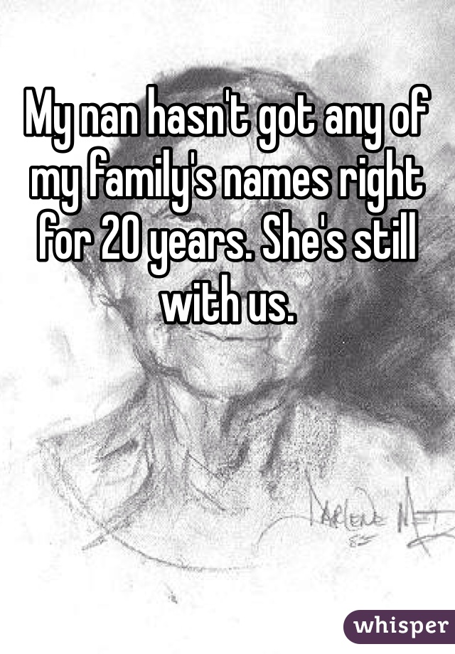 My nan hasn't got any of my family's names right for 20 years. She's still with us. 