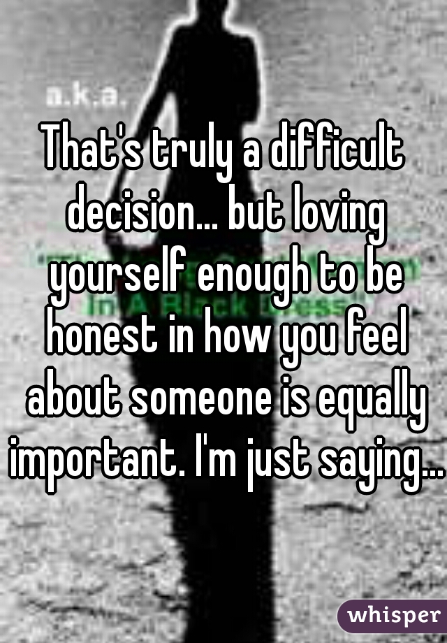 That's truly a difficult decision... but loving yourself enough to be honest in how you feel about someone is equally important. I'm just saying... 