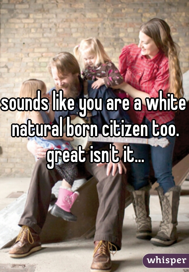 sounds like you are a white natural born citizen too. great isn't it...