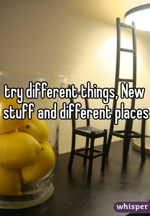 try different things, New stuff and different places