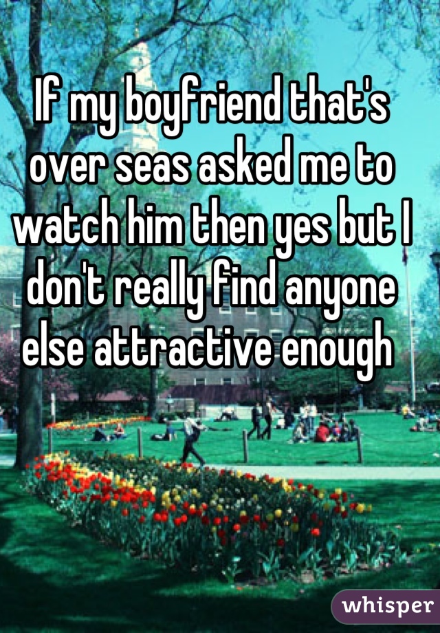 If my boyfriend that's over seas asked me to watch him then yes but I don't really find anyone else attractive enough 