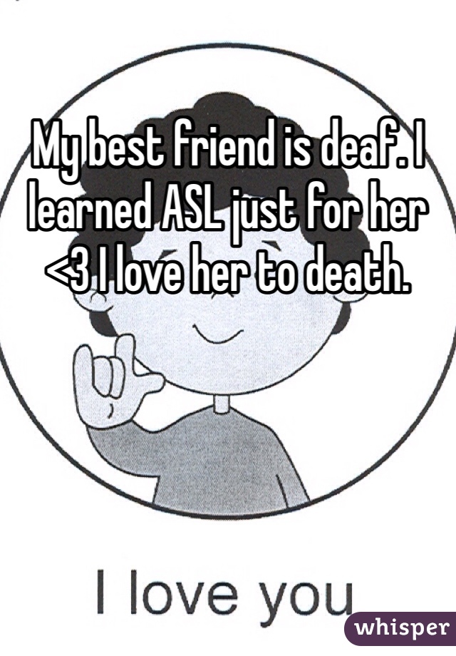 My best friend is deaf. I learned ASL just for her <3 I love her to death. 